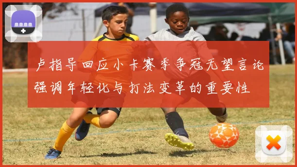 卢指导回应小卡赛季争冠无望言论强调年轻化与打法变革的重要性