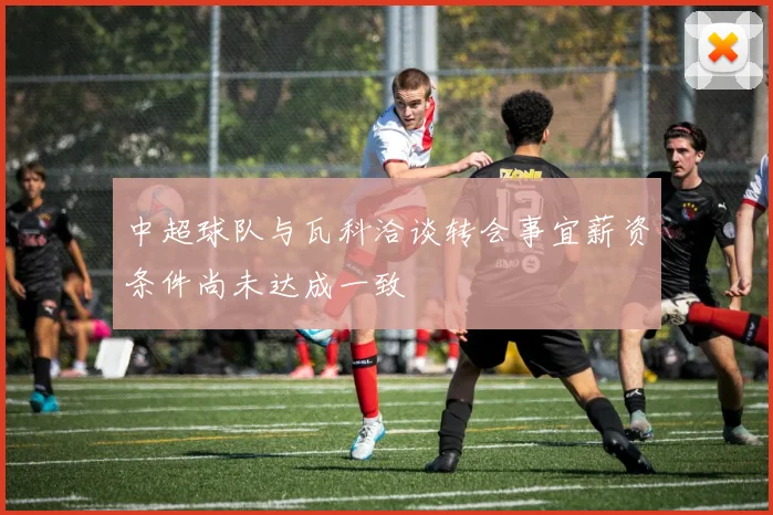 中超球队与瓦科洽谈转会事宜薪资条件尚未达成一致