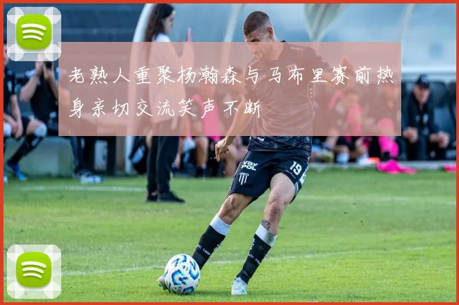 老熟人重聚杨瀚森与马布里赛前热身亲切交流笑声不断
