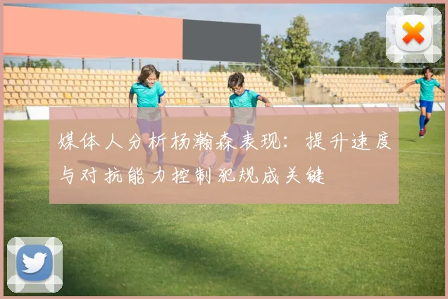 媒体人分析杨瀚森表现：提升速度与对抗能力控制犯规成关键