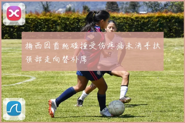 梅西因首轮碰撞受伤疼痛未消手扶颈部走向替补席