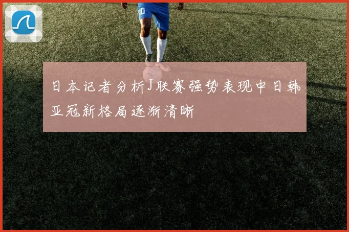 日本记者分析J联赛强势表现中日韩亚冠新格局逐渐清晰