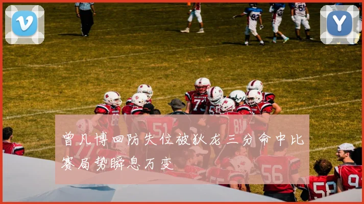 曾凡博回防失位被狄龙三分命中比赛局势瞬息万变