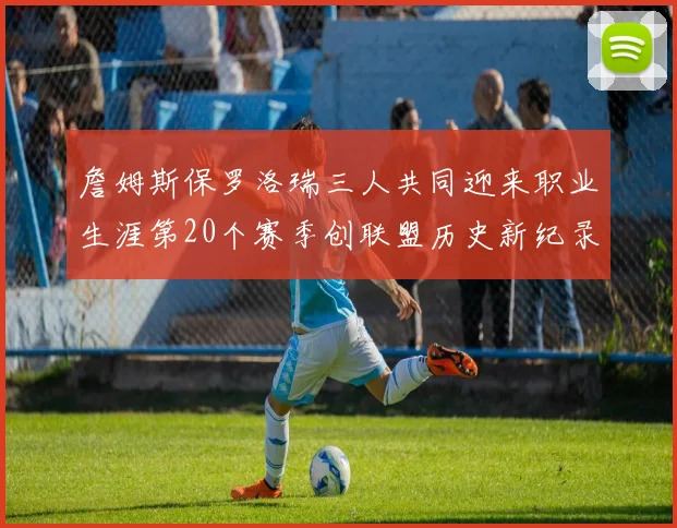 詹姆斯保罗洛瑞三人共同迎来职业生涯第20个赛季创联盟历史新纪录