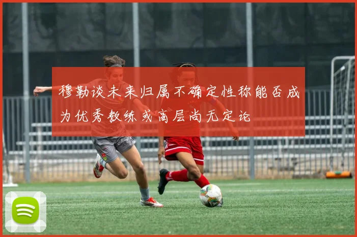 穆勒谈未来归属不确定性称能否成为优秀教练或高层尚无定论