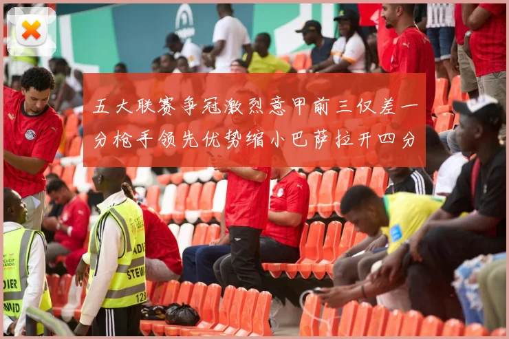 五大联赛争冠激烈意甲前三仅差一分枪手领先优势缩小巴萨拉开四分差距