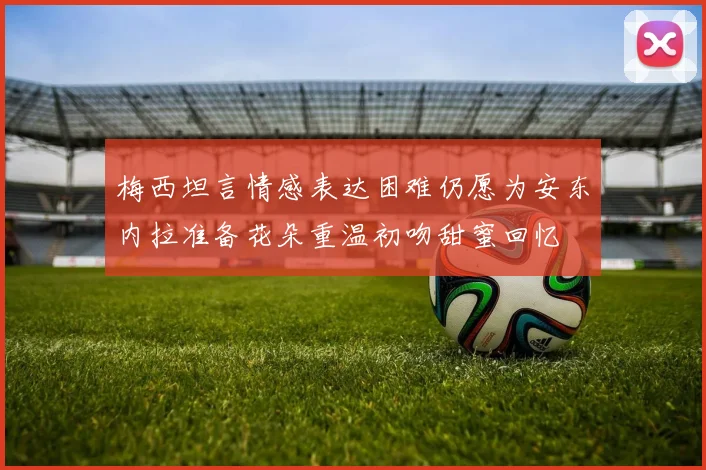 梅西坦言情感表达困难仍愿为安东内拉准备花朵重温初吻甜蜜回忆