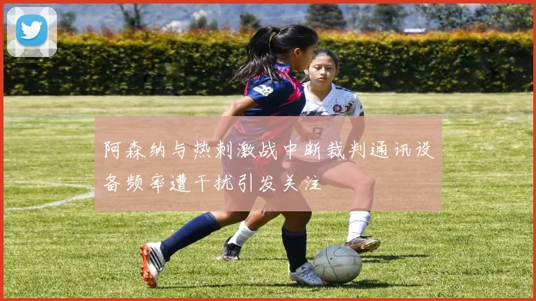 阿森纳与热刺激战中断裁判通讯设备频率遭干扰引发关注