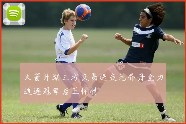 火箭计划三方交易送走范乔丹全力追逐冠军后卫怀特