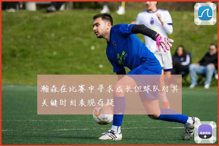 瀚森在比赛中寻求成长但球队对其关键时刻表现存疑